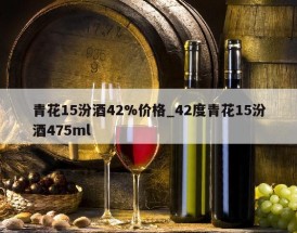 青花15汾酒42%价格_42度青花15汾酒475ml